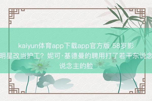 kaiyun体育app下载app官方版 58岁影后失当明星改当护工？妮可·基德曼的聘用打了若干东说念主的脸