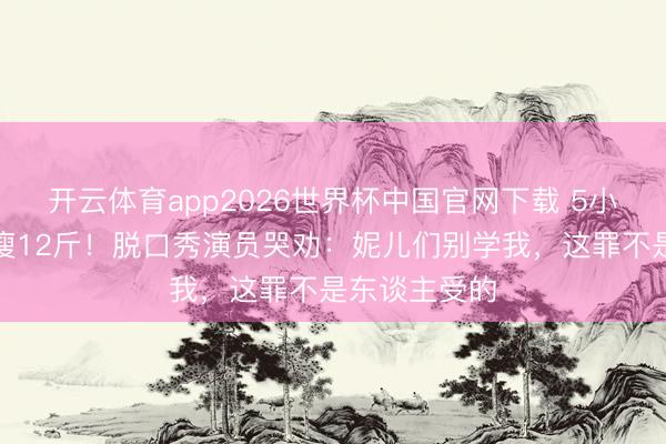 开云体育app2026世界杯中国官网下载 5小时切胃切肠瘦12斤！脱口秀演员哭劝：妮儿们别学我，这罪不是东谈主受的