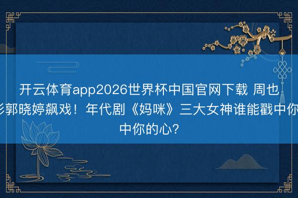 开云体育app2026世界杯中国官网下载 周也关晓彤郭晓婷飙戏!年代剧《妈咪》三大女神谁能戳中你的心?