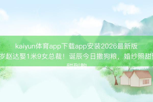 kaiyun体育app下载app安装2026最新版 46岁赵达娶1米9女总裁!诞辰今日撒狗粮,婚纱照甜到齁