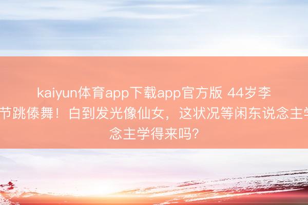 kaiyun体育app下载app官方版 44岁李小璐泼水节跳傣舞！白到发光像仙女，这状况等闲东说念主学得来吗？