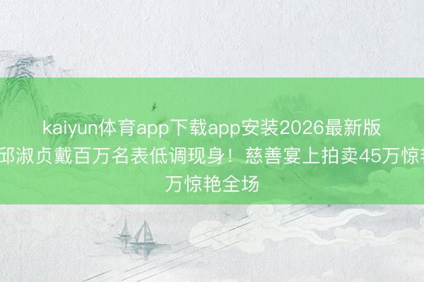 kaiyun体育app下载app安装2026最新版 57岁邱淑贞戴百万名表低调现身！慈善宴上拍卖45万惊艳全场