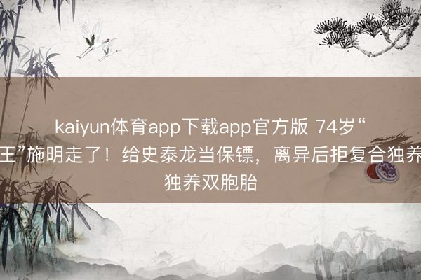 kaiyun体育app下载app官方版 74岁“紫衫龙王”施明走了！给史泰龙当保镖，离异后拒复合独养双胞胎