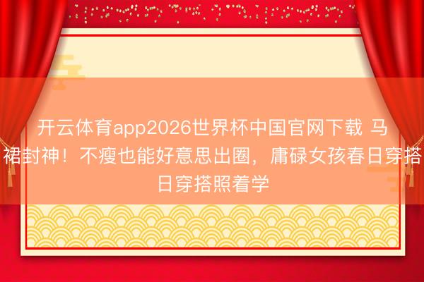 开云体育app2026世界杯中国官网下载 马想纯白裙封神！不瘦也能好意思出圈，庸碌女孩春日穿搭照着学