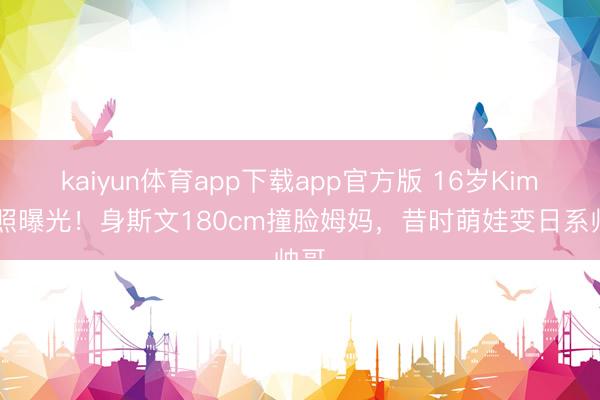 kaiyun体育app下载app官方版 16岁Kimi近照曝光！身斯文180cm撞脸姆妈，昔时萌娃变日系帅哥