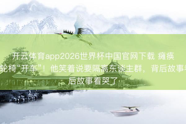 开云体育app2026世界杯中国官网下载 瘫痪4年靠轮椅“开车”!他笑着说要隔离东谈主群,背后故事看哭了