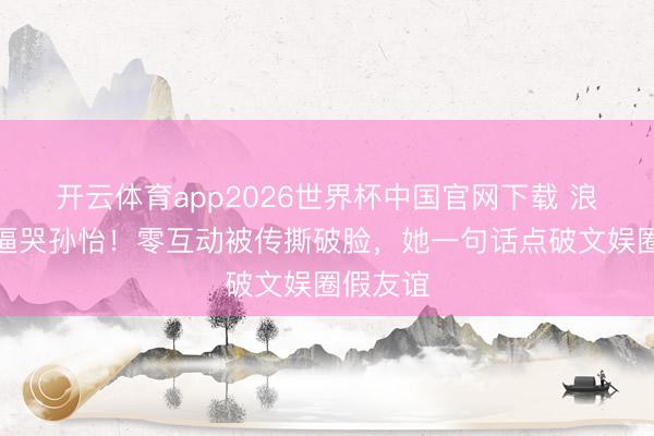 开云体育app2026世界杯中国官网下载 浪姐赛制逼哭孙怡!零互动被传撕破脸,她一句话点破文娱圈假友谊