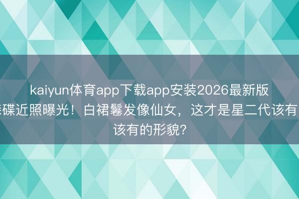 kaiyun体育app下载app安装2026最新版 18岁森碟近照曝光！白裙鬈发像仙女，这才是星二代该有的形貌？