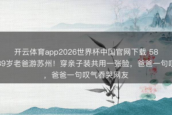 开云体育app2026世界杯中国官网下载 58岁陈法蓉带89岁老爸游苏州！穿亲子装共用一张脸，爸爸一句叹气看哭网友