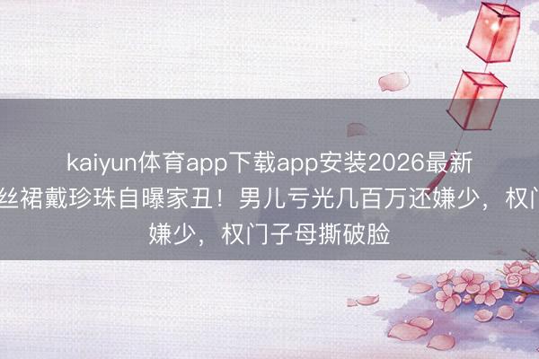 kaiyun体育app下载app安装2026最新版 向太穿真丝裙戴珍珠自曝家丑！男儿亏光几百万还嫌少，权门子母撕破脸