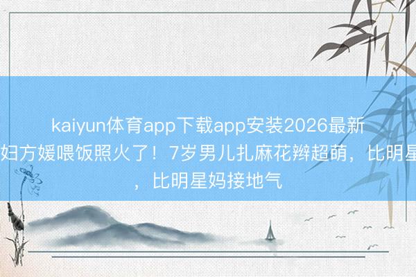 kaiyun体育app下载app安装2026最新版 朱门媳妇方媛喂饭照火了！7岁男儿扎麻花辫超萌，比明星妈接地气