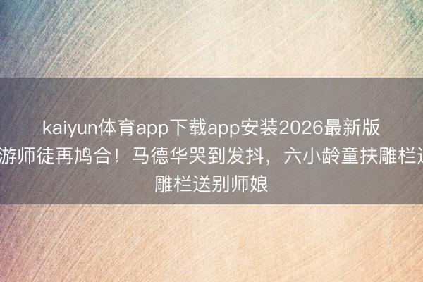 kaiyun体育app下载app安装2026最新版 86版西游师徒再鸠合！马德华哭到发抖，六小龄童扶雕栏送别师娘