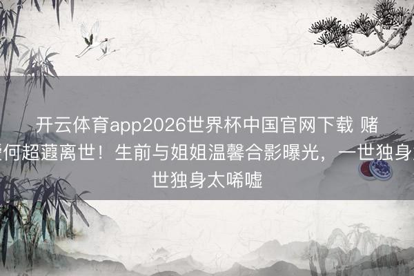 开云体育app2026世界杯中国官网下载 赌王令嫒何超蕸离世！生前与姐姐温馨合影曝光，一世独身太唏嘘