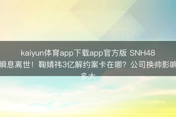 kaiyun体育app下载app官方版 SNH48教父瞬息离世！鞠婧祎3亿解约案卡在哪？公司换帅影响多大