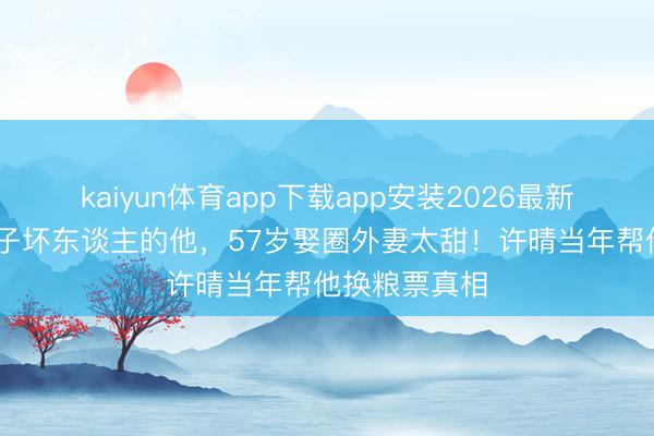 kaiyun体育app下载app安装2026最新版 演了一辈子坏东谈主的他，57岁娶圈外妻太甜！许晴当年帮他换粮票真相