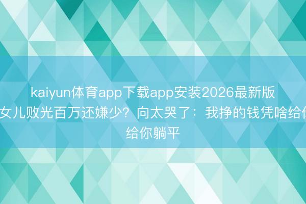 kaiyun体育app下载app安装2026最新版 40岁女儿败光百万还嫌少？向太哭了：我挣的钱凭啥给你躺平