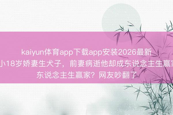 kaiyun体育app下载app安装2026最新版 王迅二婚娶小18岁娇妻生犬子，前妻病逝他却成东说念主生赢家？网友吵翻了
