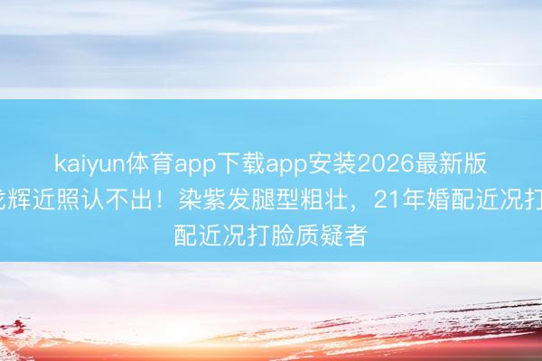 kaiyun体育app下载app安装2026最新版 57岁许戈辉近照认不出！染紫发腿型粗壮，21年婚配近况打脸质疑者