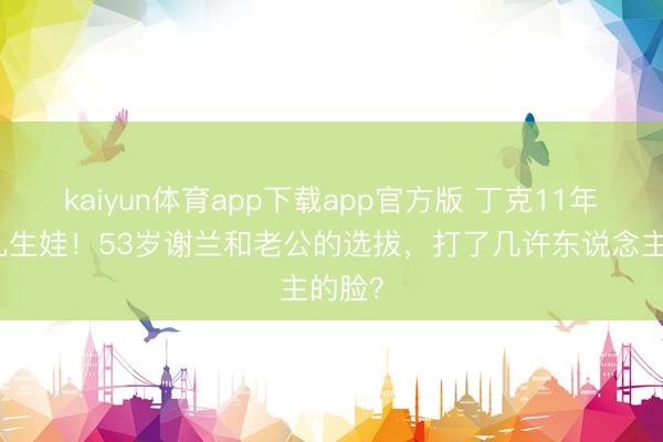 kaiyun体育app下载app官方版 丁克11年一忽儿生娃!53岁谢兰和老公的选拔,打了几许东说念主的脸?