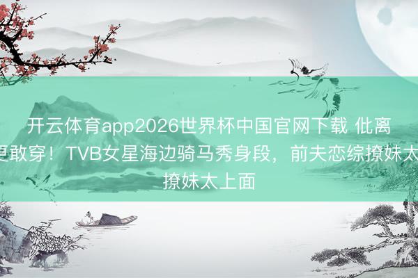 开云体育app2026世界杯中国官网下载 仳离4年更敢穿！TVB女星海边骑马秀身段，前夫恋综撩妹太上面