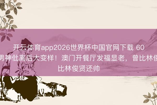 开云体育app2026世界杯中国官网下载 60岁亚视男神仳离后大变样！澳门开餐厅发福显老，曾比林俊贤还帅