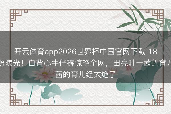 开云体育app2026世界杯中国官网下载 18岁森碟近照曝光!白背心牛仔裤惊艳全网,田亮叶一茜的育儿经太绝了