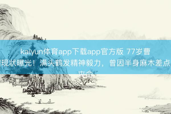 kaiyun体育app下载app官方版 77岁曹查理现状曝光！满头鹤发精神毅力，曾因半身麻木差点丧命