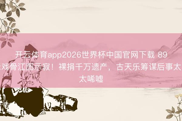 开云体育app2026世界杯中国官网下载 89岁老戏骨江图示寂！裸捐千万遗产，古天乐筹谋后事太唏嘘