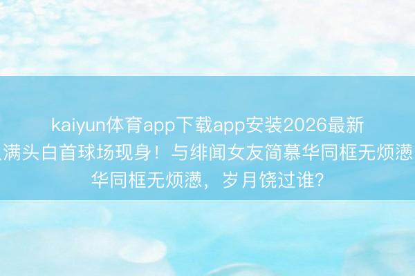 kaiyun体育app下载app安装2026最新版 68岁戚其义满头白首球场现身！与绯闻女友简慕华同框无烦懑，岁月饶过谁？