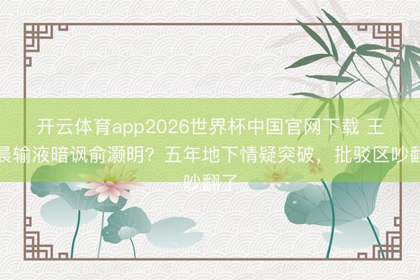 开云体育app2026世界杯中国官网下载 王晓晨输液暗讽俞灏明？五年地下情疑突破，批驳区吵翻了