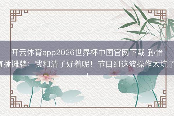 开云体育app2026世界杯中国官网下载 孙怡直播摊牌：我和清子好着呢！节目组这波操作太坑了！
