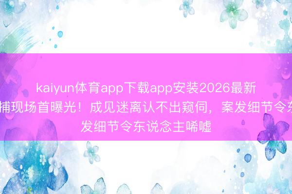kaiyun体育app下载app安装2026最新版 李代沫被捕现场首曝光！成见迷离认不出窥伺，案发细节令东说念主唏嘘