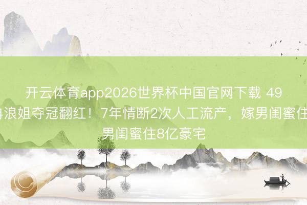 开云体育app2026世界杯中国官网下载 49岁李小冉浪姐夺冠翻红！7年情断2次人工流产，嫁男闺蜜住8亿豪宅