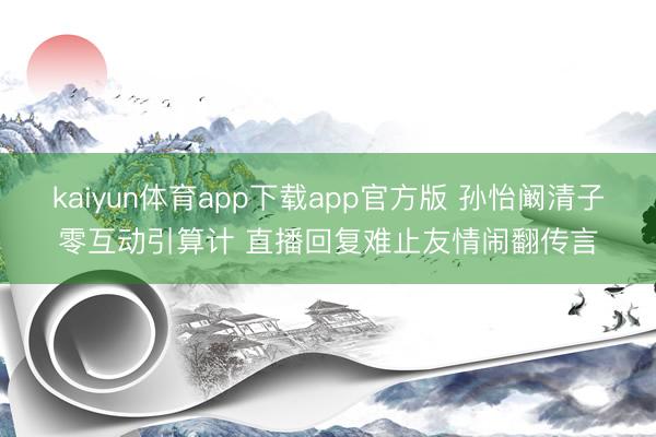kaiyun体育app下载app官方版 孙怡阚清子零互动引算计 直播回复难止友情闹翻传言