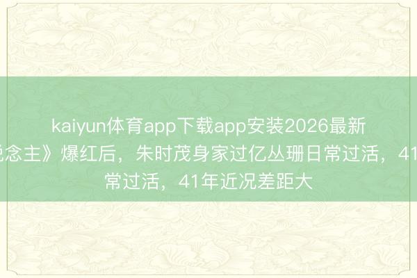 kaiyun体育app下载app安装2026最新版 《牧马东说念主》爆红后，朱时茂身家过亿丛珊日常过活，41年近况差距大