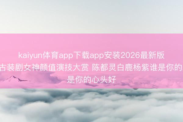 kaiyun体育app下载app安装2026最新版 2025古装剧女神颜值演技大赏 陈都灵白鹿杨紫谁是你的心头好