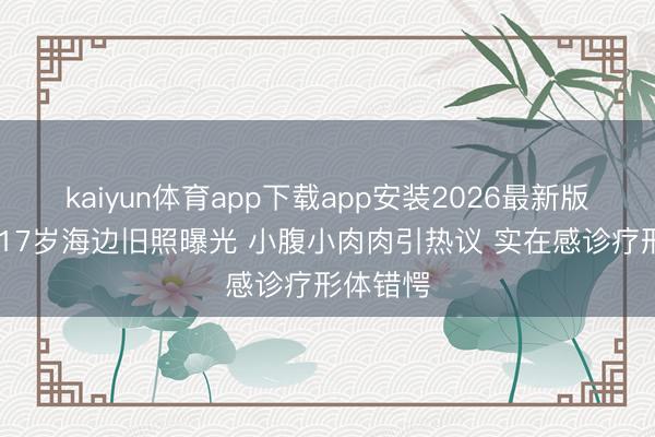 kaiyun体育app下载app安装2026最新版 刘亦菲17岁海边旧照曝光 小腹小肉肉引热议 实在感诊疗形体错愕