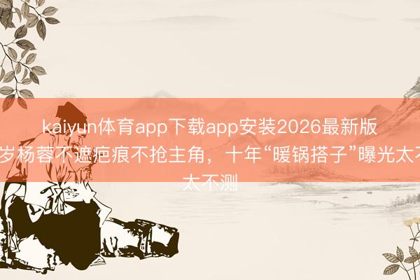 kaiyun体育app下载app安装2026最新版 43岁杨蓉不遮疤痕不抢主角，十年“暖锅搭子”曝光太不测