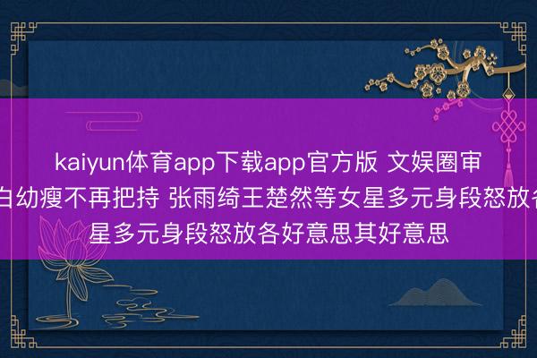 kaiyun体育app下载app官方版 文娱圈审好意思风向突变 白幼瘦不再把持 张雨绮王楚然等女星多元身段怒放各好意思其好意思
