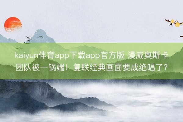 kaiyun体育app下载app官方版 漫威奥斯卡团队被一锅端！复联经典画面要成绝唱了？