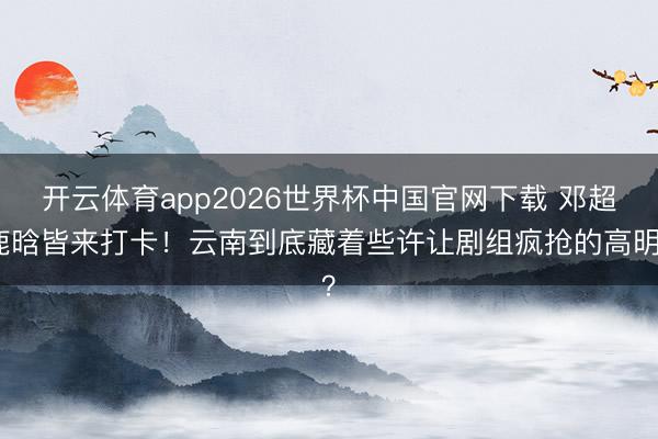 开云体育app2026世界杯中国官网下载 邓超鹿晗皆来打卡！云南到底藏着些许让剧组疯抢的高明？
