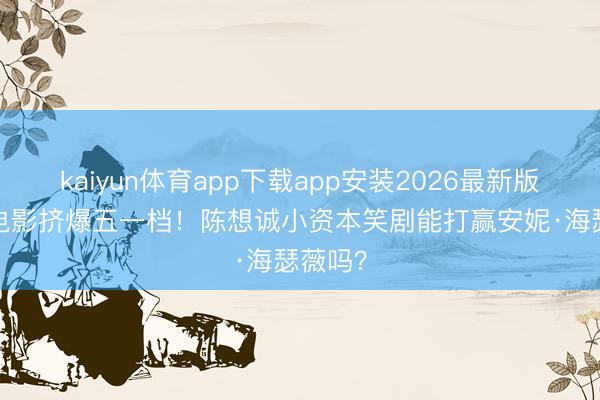 kaiyun体育app下载app安装2026最新版 19部电影挤爆五一档！陈想诚小资本笑剧能打赢安妮·海瑟薇吗？