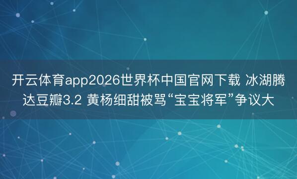 开云体育app2026世界杯中国官网下载 冰湖腾达豆瓣3.2 黄杨细甜被骂“宝宝将军”争议大