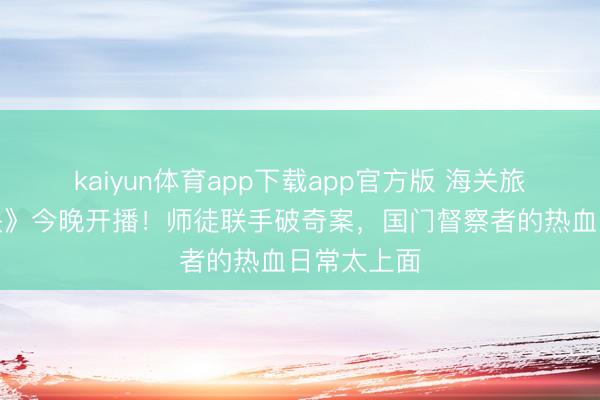 kaiyun体育app下载app官方版 海关旅检剧《金关》今晚开播！师徒联手破奇案，国门督察者的热血日常太上面