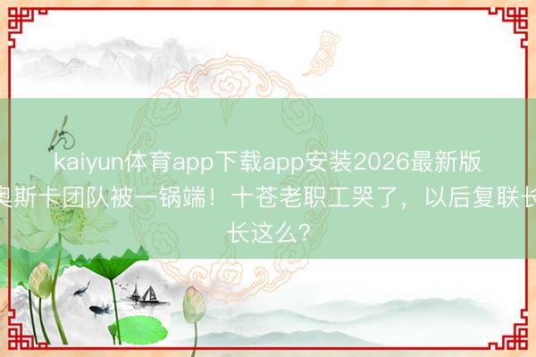 kaiyun体育app下载app安装2026最新版 漫威奥斯卡团队被一锅端！十苍老职工哭了，以后复联长这么？