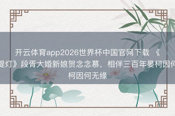 开云体育app2026世界杯中国官网下载 《白昼提灯》段胥大婚新娘贺念念慕，相伴三百年晏柯因何无缘