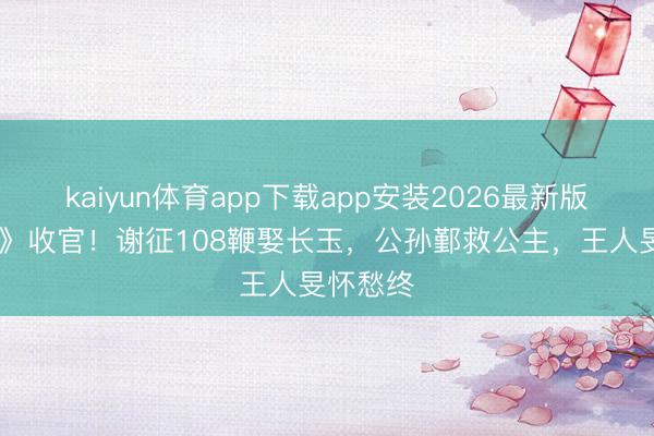 kaiyun体育app下载app安装2026最新版 《逐玉》收官！谢征108鞭娶长玉，公孙鄞救公主，王人旻怀愁终