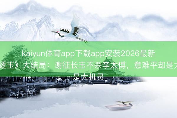 kaiyun体育app下载app安装2026最新版 《逐玉》大结局：谢征长玉不杀李太傅，意难平却是大机灵