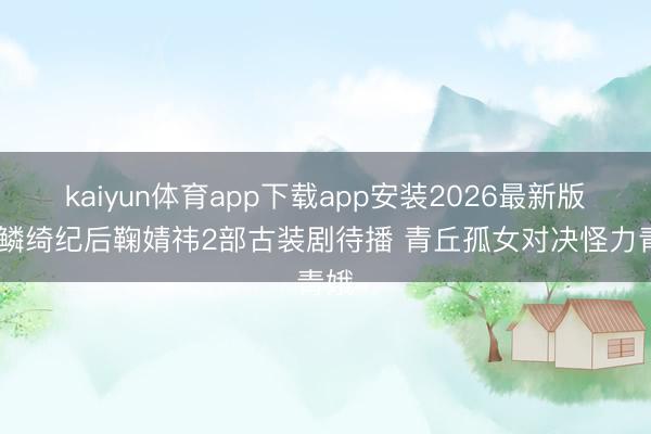 kaiyun体育app下载app安装2026最新版 月鳞绮纪后鞠婧祎2部古装剧待播 青丘孤女对决怪力青娥