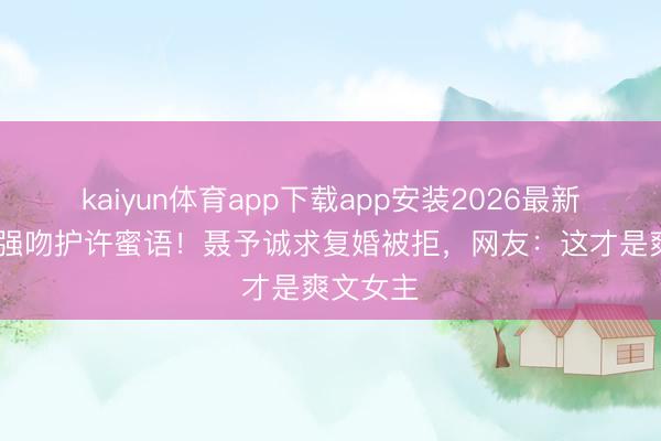 kaiyun体育app下载app安装2026最新版 纪封强吻护许蜜语!聂予诚求复婚被拒,网友:这才是爽文女主